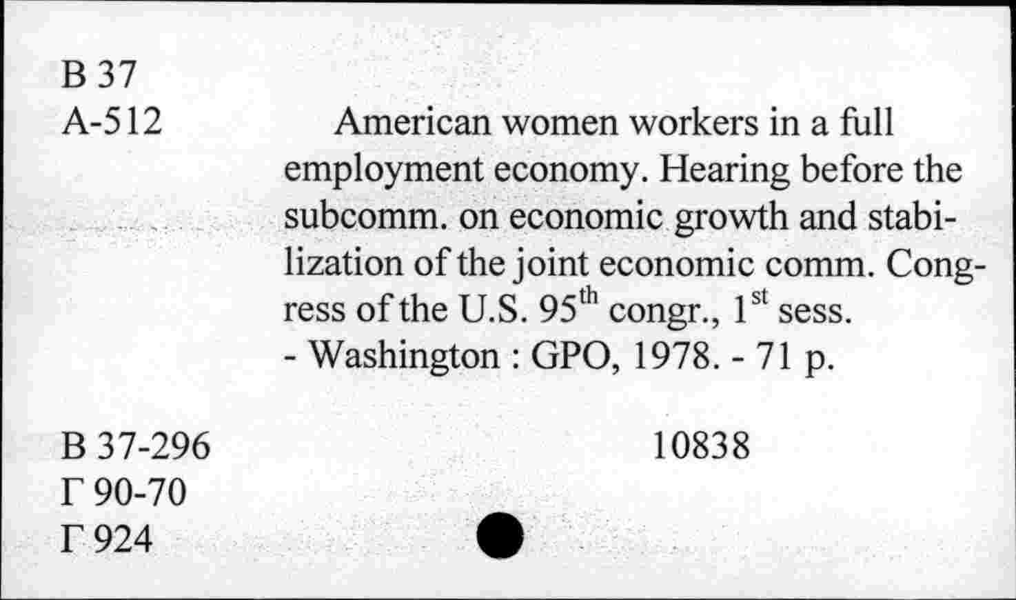 ﻿B 37
A-512
B 37-296 r 90-70 f 924
American women workers in a full employment economy. Hearing before the subcomm, on economic growth and stabilization of the joint economic comm. Congress of the U.S. 95th congr., 1st sess.
- Washington : GPO, 1978. - 71 p.
10838